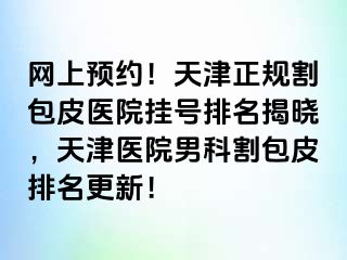 网上预约！天津正规割包皮医院挂号排名揭晓，天津医院男科割包皮排名更新！