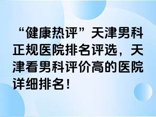 “健康热评”天津男科正规医院排名评选，天津看男科评价高的医院详细排名！