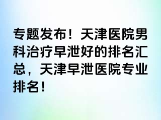 专题发布！天津医院男科治疗早泄好的排名汇总，天津早泄医院专业排名！