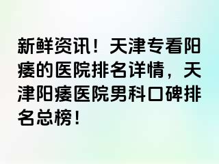 新鲜资讯！天津专看阳痿的医院排名详情，天津阳痿医院男科口碑排名总榜！