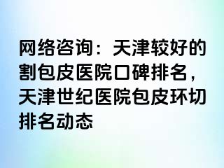 网络咨询：天津较好的割包皮医院口碑排名，天津世纪医院包皮环切排名动态