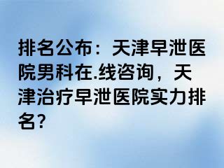 排名公布：天津早泄医院男科在.线咨询，天津治疗早泄医院实力排名？