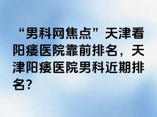 “男科网焦点”天津看阳痿医院靠前排名，天津阳痿医院男科近期排名？