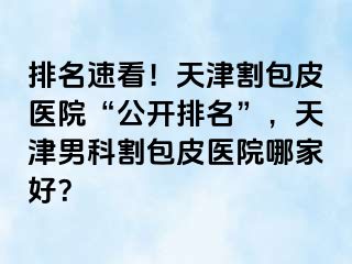 排名速看！天津割包皮医院“公开排名”，天津男科割包皮医院哪家好？