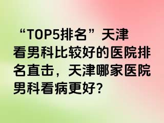 “TOP5排名”天津看男科比较好的医院排名直击，天津哪家医院男科看病更好？