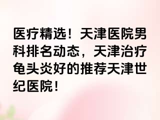 医疗精选！天津医院男科排名动态，天津治疗龟头炎好的推荐天津世纪医院！