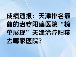 成绩速报：天津排名靠前的治疗阳痿医院“榜单展现”天津治疗阳痿去哪家医院?