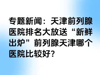 专题新闻：天津前列腺医院排名大放送“新鲜出炉”前列腺天津哪个医院比较好?