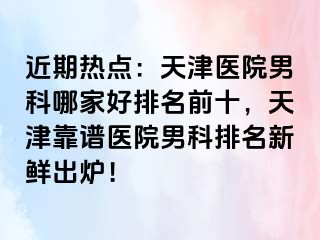 近期热点：天津医院男科哪家好排名前十，天津靠谱医院男科排名新鲜出炉！