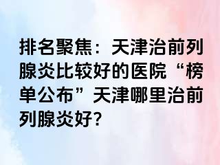 排名聚焦：天津治前列腺炎比较好的医院“榜单公布”天津哪里治前列腺炎好?