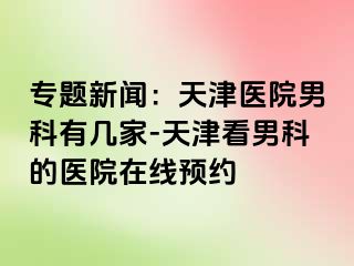 专题新闻：天津医院男科有几家-天津看男科的医院在线预约