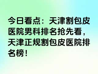 今日看点：天津割包皮医院男科排名抢先看，天津正规割包皮医院排名榜！