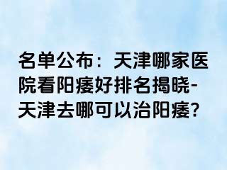 名单公布：天津哪家医院看阳痿好排名揭晓-天津去哪可以治阳痿?