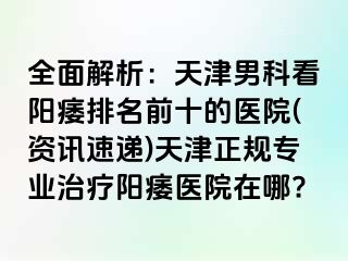 全面解析：天津男科看阳痿排名前十的医院(资讯速递)天津正规专业治疗阳痿医院在哪?