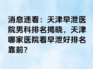 消息速看：天津早泄医院男科排名揭晓，天津哪家医院看早泄好排名靠前？