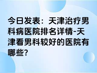 今日发表：天津治疗男科病医院排名详情-天津看男科较好的医院有哪些?