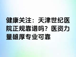 健康关注：天津世纪医院正规靠谱吗？医资力量雄厚专业可靠