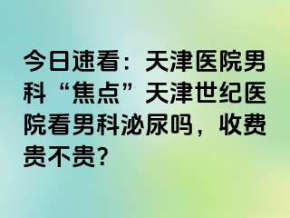 今日速看：天津医院男科“焦点”天津世纪医院看男科泌尿吗，收费贵不贵？