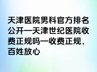 天津医院男科官方排名公开—天津世纪医院收费正规吗—收费正规，百姓放心