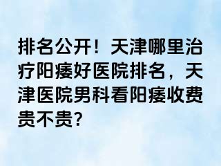 排名公开！天津哪里治疗阳痿好医院排名，天津医院男科看阳痿收费贵不贵？