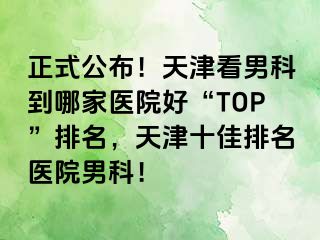 正式公布！天津看男科到哪家医院好“TOP”排名，天津十佳排名医院男科！