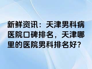 新鲜资讯：天津男科病医院口碑排名，天津哪里的医院男科排名好？