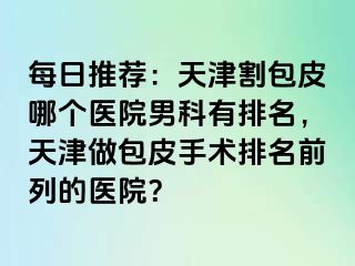 每日推荐：天津割包皮哪个医院男科有排名，天津做包皮手术排名前列的医院？