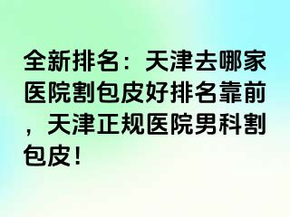 全新排名：天津去哪家医院割包皮好排名靠前，天津正规医院男科割包皮！