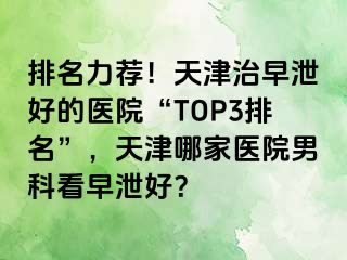 排名力荐！天津治早泄好的医院“TOP3排名”，天津哪家医院男科看早泄好？