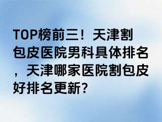 TOP榜前三！天津割包皮医院男科具体排名，天津哪家医院割包皮好排名更新？