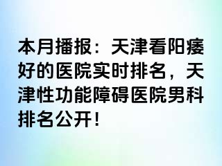 本月播报：天津看阳痿好的医院实时排名，天津性功能障碍医院男科排名公开！