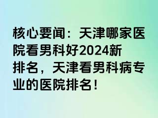 核心要闻：天津哪家医院看男科好2024新排名，天津看男科病专业的医院排名！