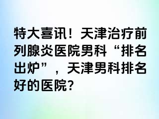 特大喜讯！天津治疗前列腺炎医院男科“排名出炉”，天津男科排名好的医院？