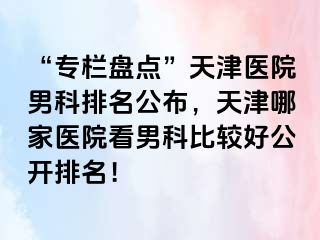 “专栏盘点”天津医院男科排名公布，天津哪家医院看男科比较好公开排名！