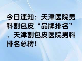 今日速知：天津医院男科割包皮“品牌排名”，天津割包皮医院男科排名总榜！