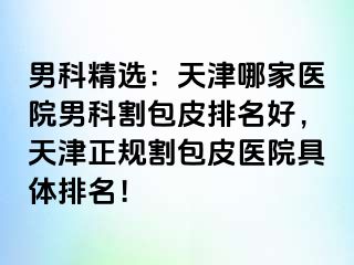 男科精选：天津哪家医院男科割包皮排名好，天津正规割包皮医院具体排名！