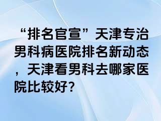 “排名官宣”天津专治男科病医院排名新动态，天津看男科去哪家医院比较好？