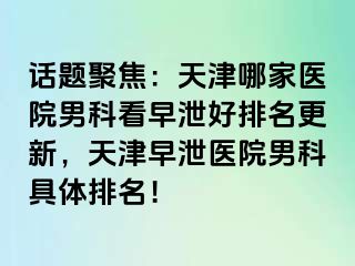 话题聚焦：天津哪家医院男科看早泄好排名更新，天津早泄医院男科具体排名！