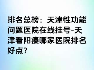 排名总榜：天津性功能问题医院在线挂号-天津看阳痿哪家医院排名好点？