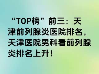 “TOP榜”前三：天津前列腺炎医院排名，天津医院男科看前列腺炎排名上升！