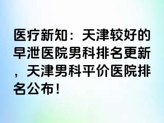 医疗新知：天津较好的早泄医院男科排名更新，天津男科平价医院排名公布！