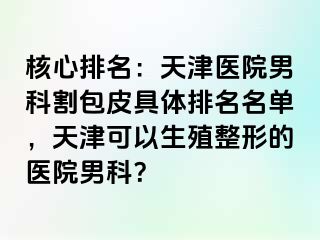 核心排名：天津医院男科割包皮具体排名名单，天津可以生殖整形的医院男科？