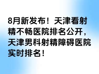 8月新发布！天津看射精不畅医院排名公开，天津男科射精障碍医院实时排名！