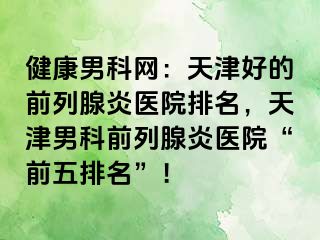 健康男科网：天津好的前列腺炎医院排名，天津男科前列腺炎医院“前五排名”！