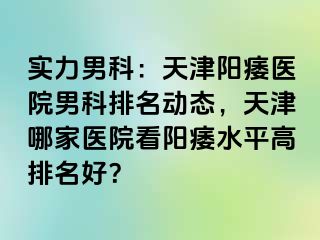 实力男科：天津阳痿医院男科排名动态，天津哪家医院看阳痿水平高排名好？