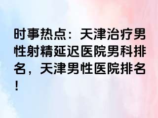 时事热点：天津治疗男性射精延迟医院男科排名，天津男性医院排名！