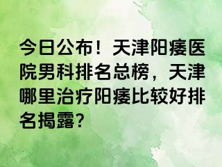 今日公布！天津阳痿医院男科排名总榜，天津哪里治疗阳痿比较好排名揭露？