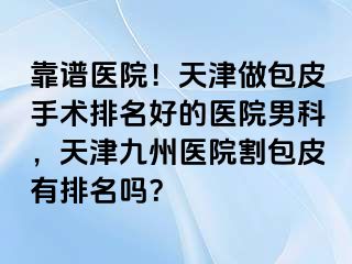 靠谱医院！天津做包皮手术排名好的医院男科，天津九洲医院割包皮有排名吗？