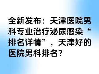 全新发布：天津医院男科专业治疗泌尿感染“排名详情”，天津好的医院男科排名？