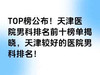 TOP榜公布！天津医院男科排名前十榜单揭晓，天津较好的医院男科排名！